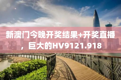 新澳门今晚开奖结果+开奖直播，巨大的HV9121.918