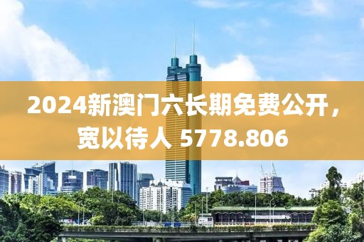 2024新澳门六长期免费公开，宽以待人 5778.806