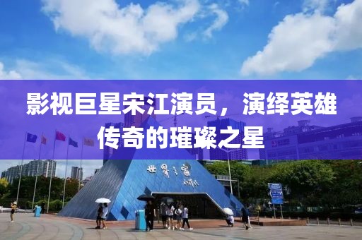 影视巨星宋江演员，演绎英雄传奇的璀璨之星