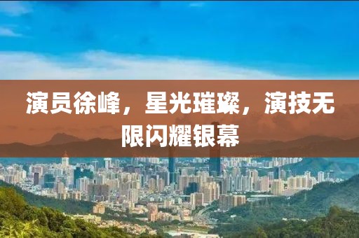 演员徐峰，星光璀璨，演技无限闪耀银幕