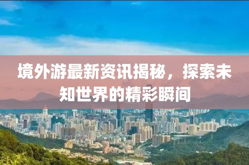 境外游最新资讯揭秘，探索未知世界的精彩瞬间