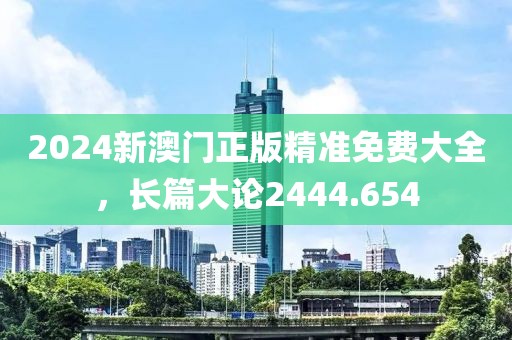 2024新澳门正版精准免费大全，长篇大论2444.654