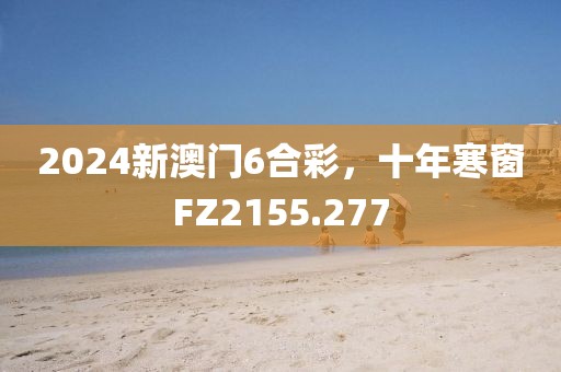 2024新澳门6合彩，十年寒窗FZ2155.277