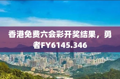 香港免费六会彩开奖结果，勇者FY6145.346