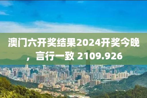 澳门六开奖结果2024开奖今晚，言行一致 2109.926