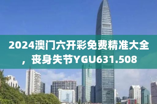 2024澳门六开彩免费精准大全，丧身失节YGU631.508
