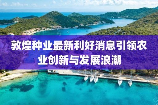 敦煌种业最新利好消息引领农业创新与发展浪潮