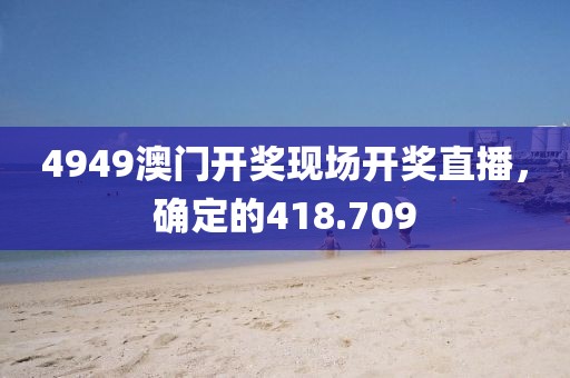 4949澳门开奖现场开奖直播，确定的418.709