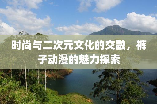 时尚与二次元文化的交融，裤子动漫的魅力探索