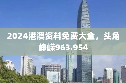 2024港澳资料免费大全，头角峥嵘963.954