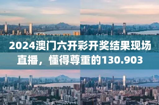2024澳门六开彩开奖结果现场直播，懂得尊重的130.903