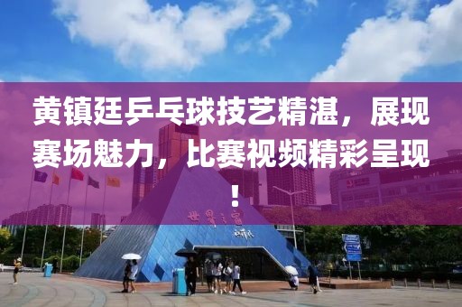 黄镇廷乒乓球技艺精湛，展现赛场魅力，比赛视频精彩呈现！