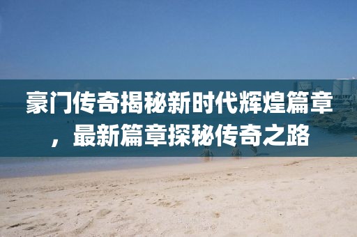 豪门传奇揭秘新时代辉煌篇章，最新篇章探秘传奇之路