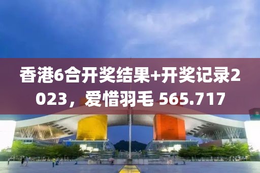 香港6合开奖结果+开奖记录2023，爱惜羽毛 565.717