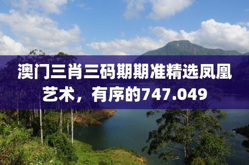 澳门三肖三码期期准精选凤凰艺术，有序的747.049