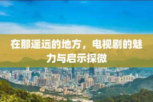在那遥远的地方，电视剧的魅力与启示探微