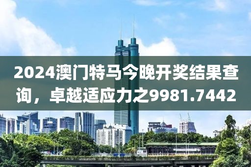 2024澳门特马今晚开奖结果查询，卓越适应力之9981.7442