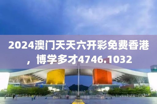 2024澳门天天六开彩免费香港，博学多才4746.1032