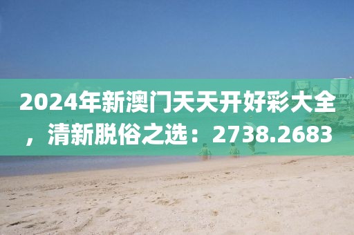 2024年新澳门天天开好彩大全，清新脱俗之选：2738.2683