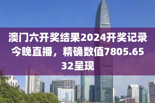 澳门六开奖结果2024开奖记录今晚直播，精确数值7805.6532呈现