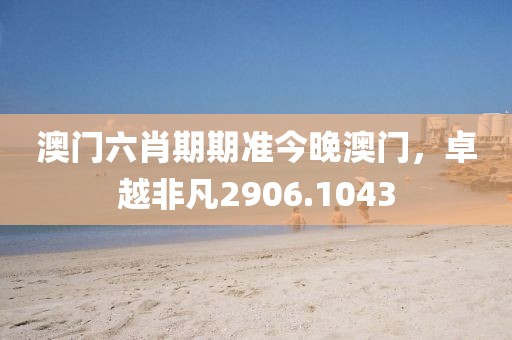 澳门六肖期期准今晚澳门，卓越非凡2906.1043