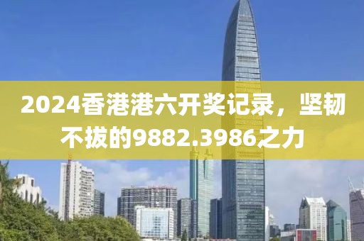 2024香港港六开奖记录，坚韧不拔的9882.3986之力