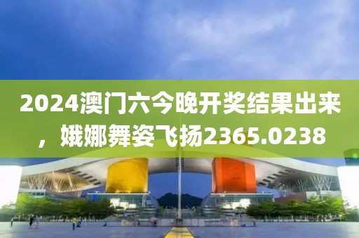 2024澳门六今晚开奖结果出来，娥娜舞姿飞扬2365.0238