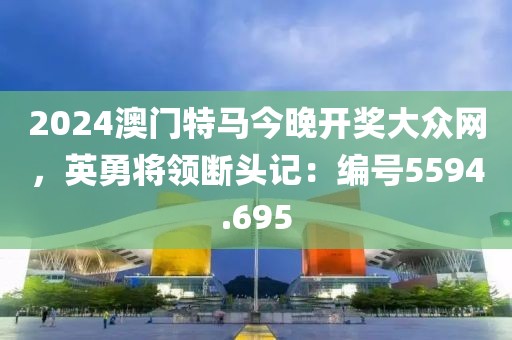 2024澳门特马今晚开奖大众网，英勇将领断头记：编号5594.695