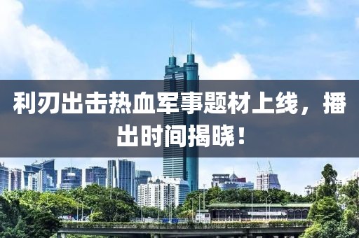 利刃出击热血军事题材上线，播出时间揭晓！
