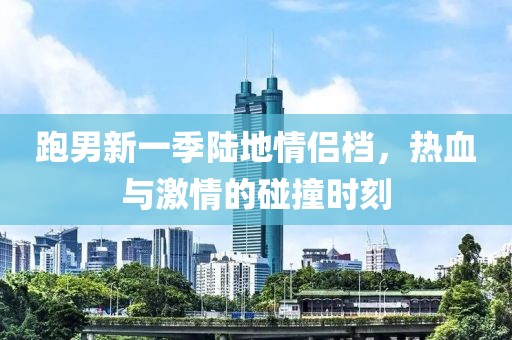 跑男新一季陆地情侣档，热血与激情的碰撞时刻