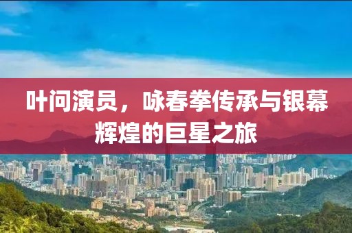 叶问演员，咏春拳传承与银幕辉煌的巨星之旅