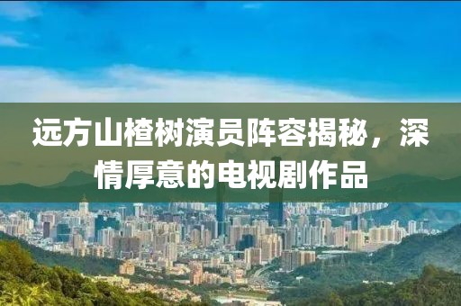 远方山楂树演员阵容揭秘，深情厚意的电视剧作品