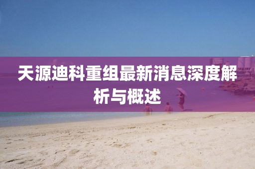 天源迪科重组最新消息深度解析与概述