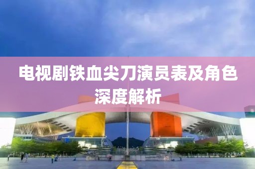 电视剧铁血尖刀演员表及角色深度解析