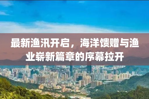 最新渔汛开启，海洋馈赠与渔业崭新篇章的序幕拉开