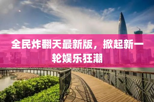 全民炸翻天最新版，掀起新一轮娱乐狂潮