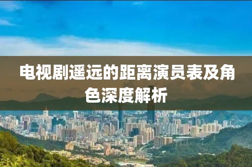 电视剧遥远的距离演员表及角色深度解析
