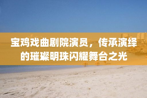 宝鸡戏曲剧院演员，传承演绎的璀璨明珠闪耀舞台之光