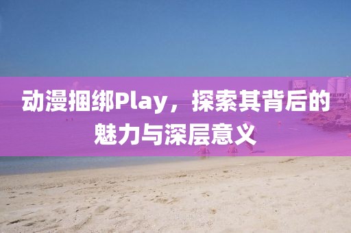 动漫捆绑Play，探索其背后的魅力与深层意义