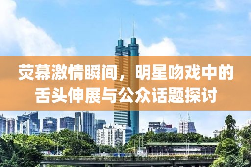 荧幕激情瞬间，明星吻戏中的舌头伸展与公众话题探讨