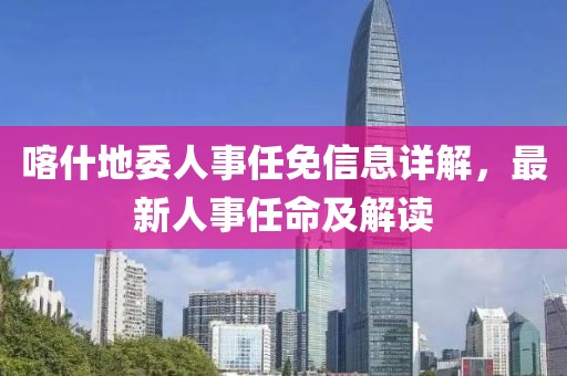 喀什地委人事任免信息详解，最新人事任命及解读
