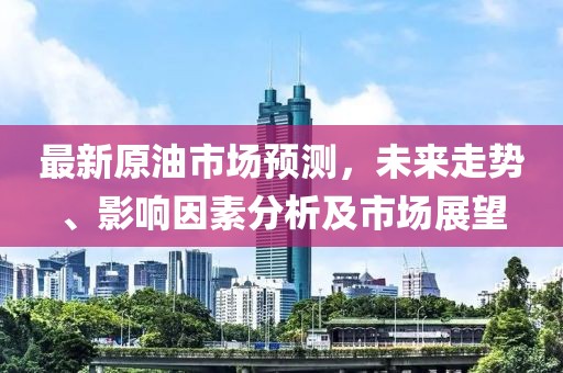最新原油市场预测，未来走势、影响因素分析及市场展望