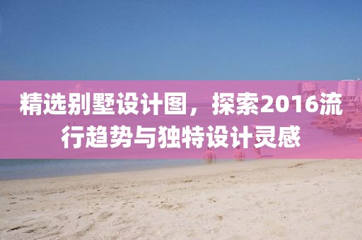 精选别墅设计图，探索2016流行趋势与独特设计灵感