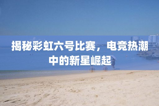 揭秘彩虹六号比赛，电竞热潮中的新星崛起