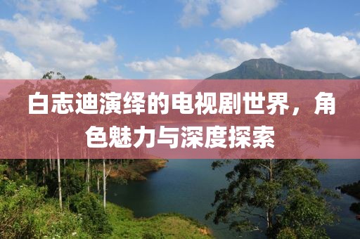 白志迪演绎的电视剧世界，角色魅力与深度探索