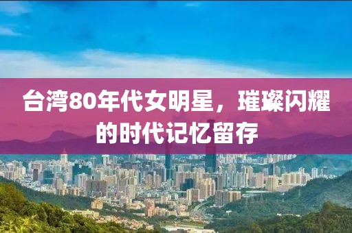 台湾80年代女明星，璀璨闪耀的时代记忆留存