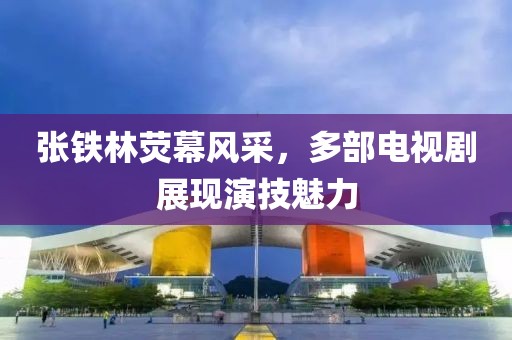 张铁林荧幕风采，多部电视剧展现演技魅力