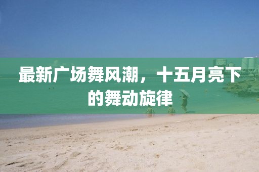 最新广场舞风潮，十五月亮下的舞动旋律