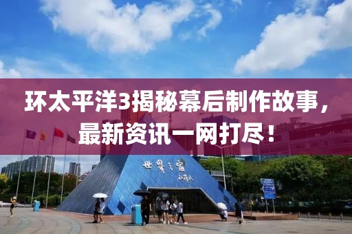 环太平洋3揭秘幕后制作故事，最新资讯一网打尽！