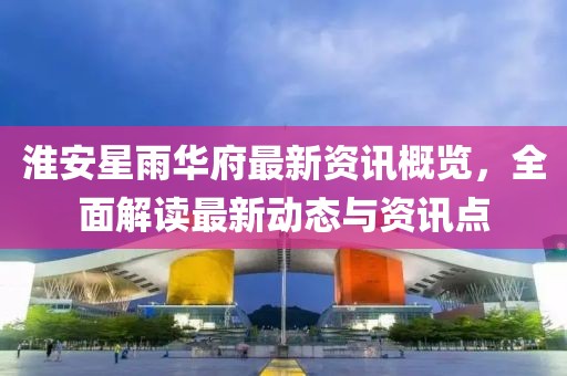 淮安星雨华府最新资讯概览，全面解读最新动态与资讯点
